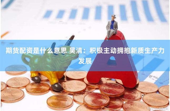 期货配资是什么意思 吴清：积极主动拥抱新质生产力发展