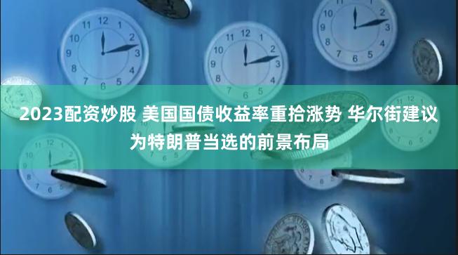 2023配资炒股 美国国债收益率重拾涨势 华尔街建议为特朗普当选的前景布局