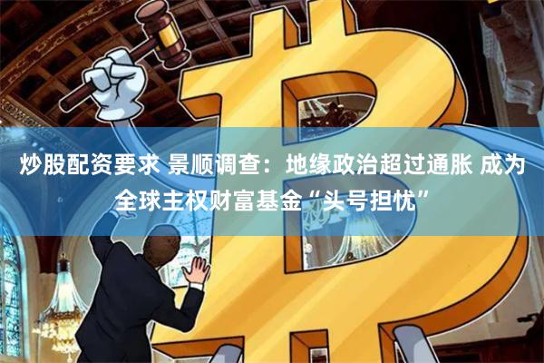 炒股配资要求 景顺调查：地缘政治超过通胀 成为全球主权财富基金“头号担忧”