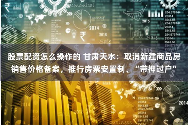 股票配资怎么操作的 甘肃天水：取消新建商品房销售价格备案，推行房票安置制、“带押过户”