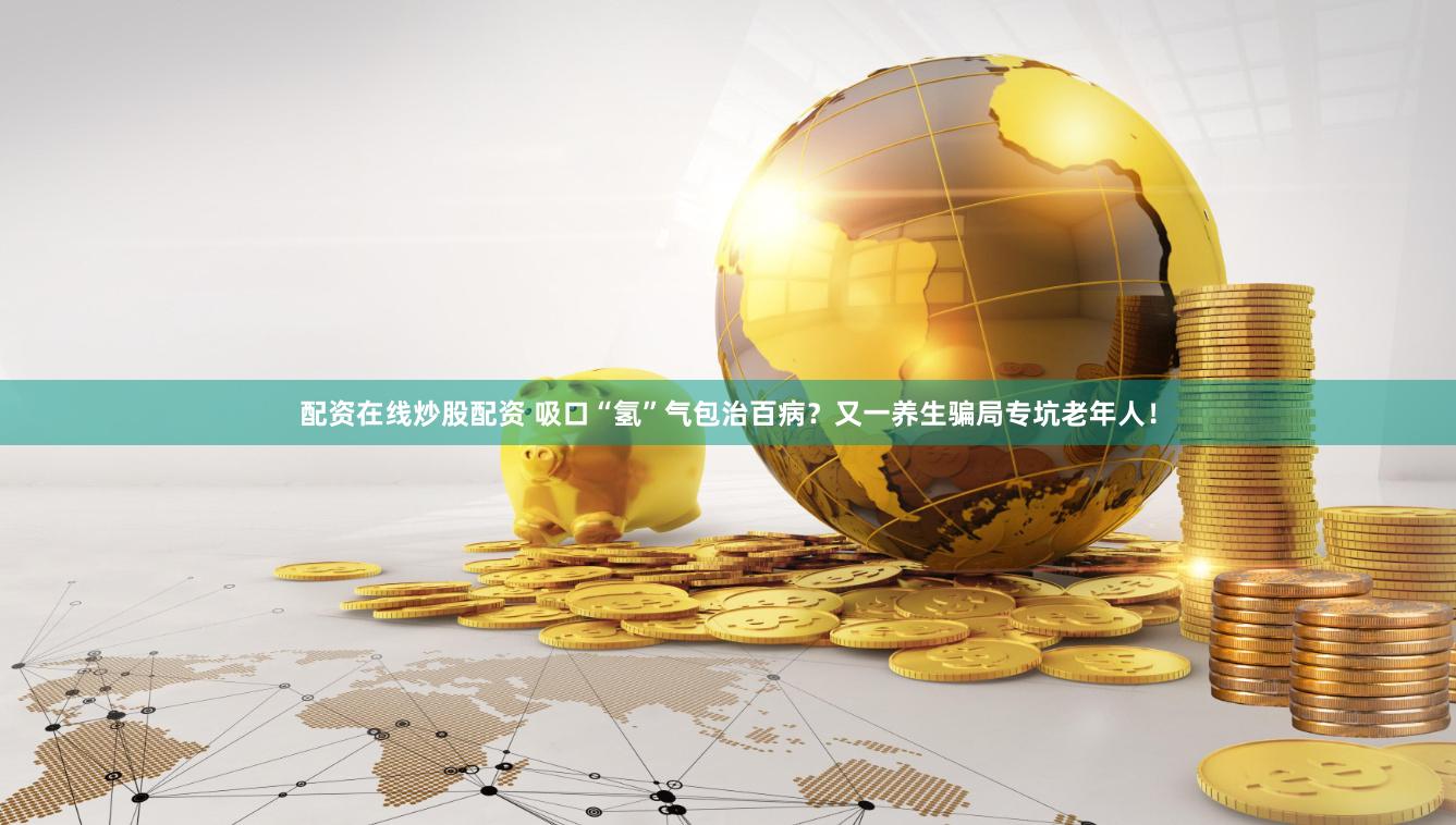 配资在线炒股配资 吸口“氢”气包治百病？又一养生骗局专坑老年人！