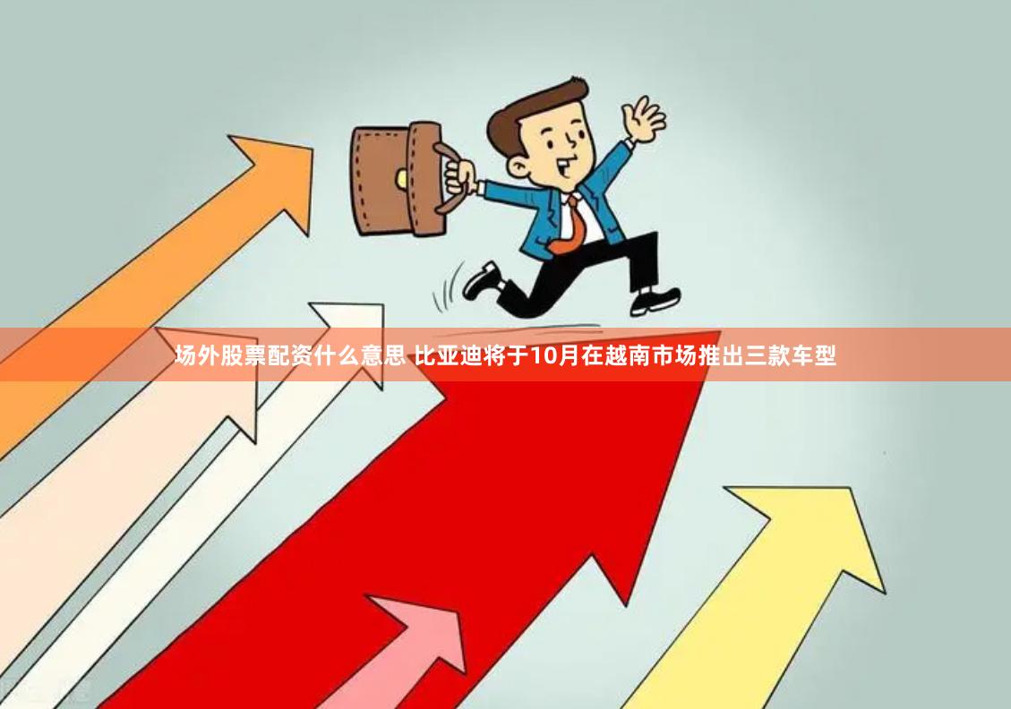 场外股票配资什么意思 比亚迪将于10月在越南市场推出三款车型