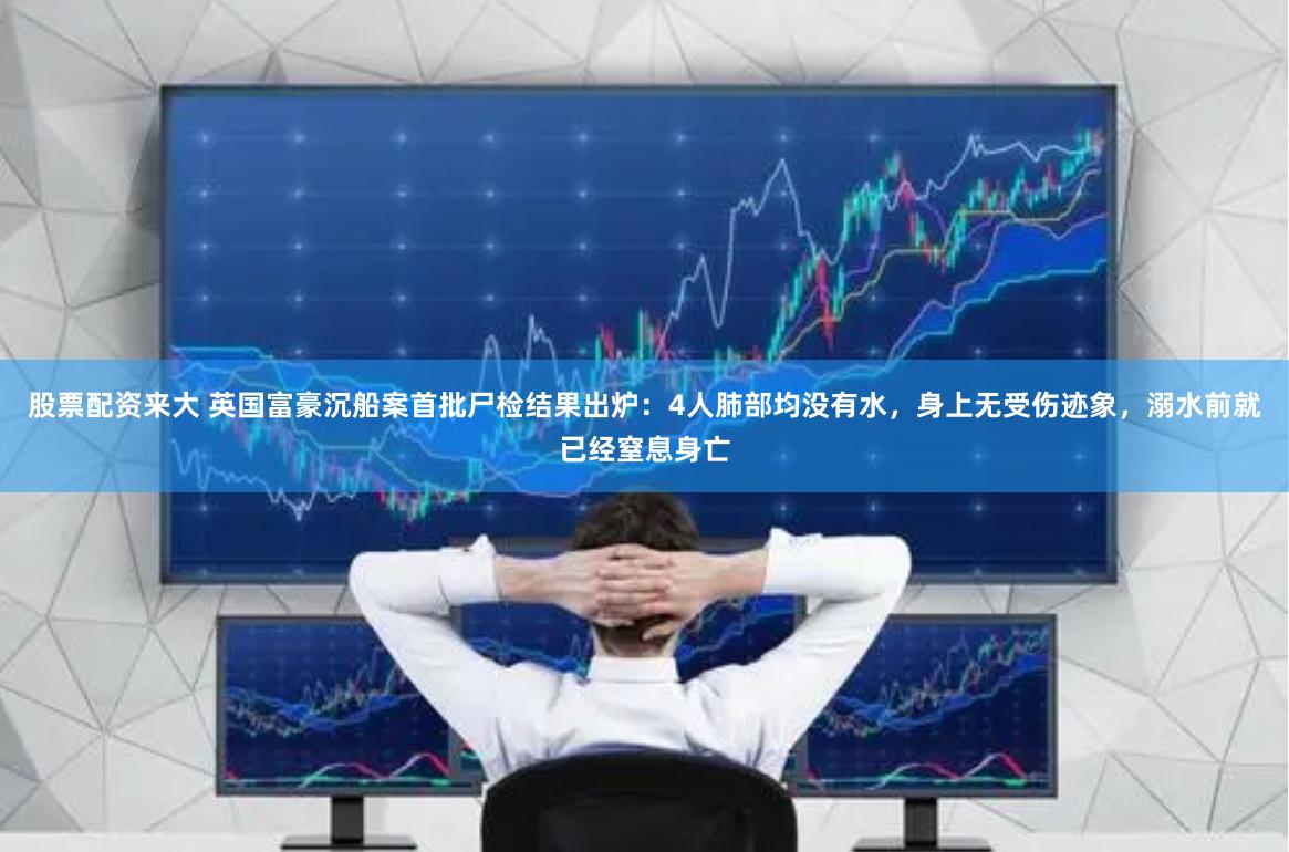 股票配资来大 英国富豪沉船案首批尸检结果出炉：4人肺部均没有水，身上无受伤迹象，溺水前就已经窒息身亡