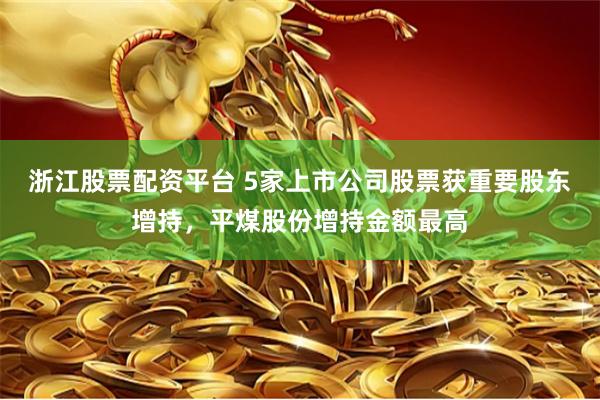 浙江股票配资平台 5家上市公司股票获重要股东增持，平煤股份增持金额最高