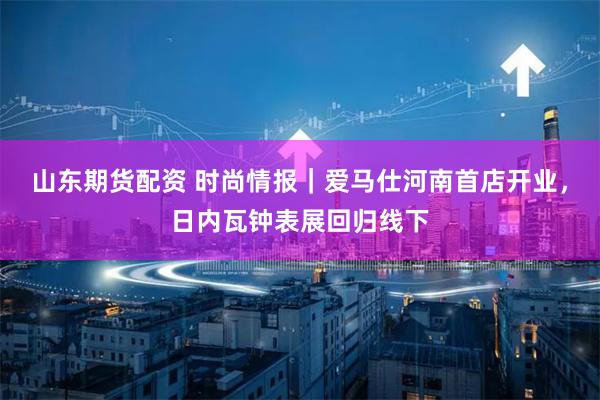 山东期货配资 时尚情报｜爱马仕河南首店开业，日内瓦钟表展回归线下