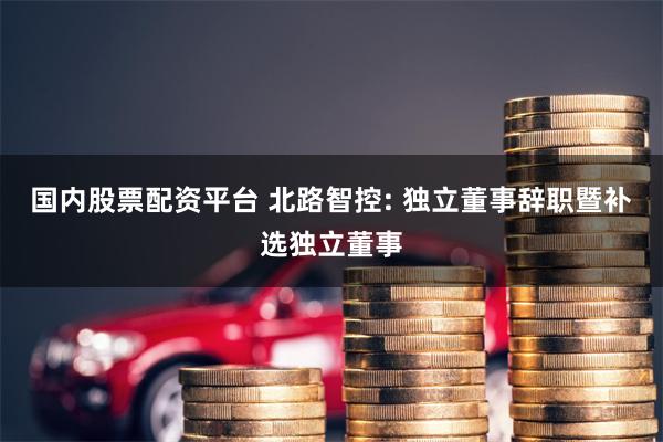 国内股票配资平台 北路智控: 独立董事辞职暨补选独立董事