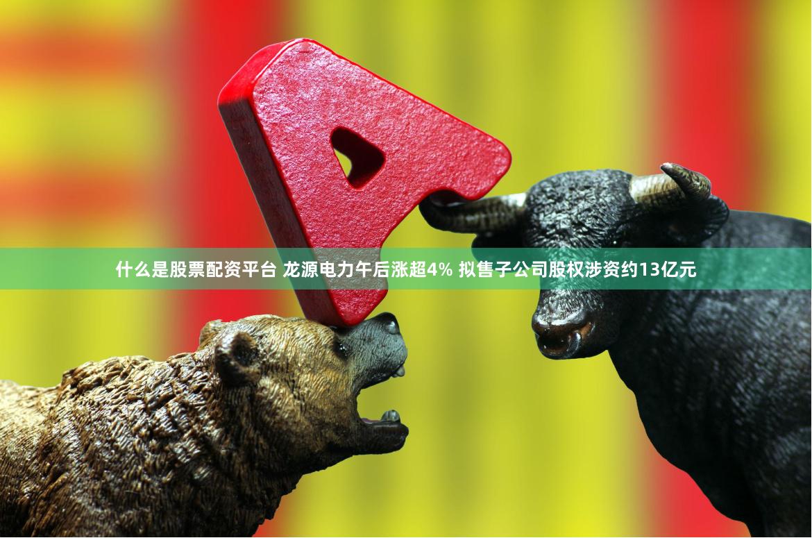 什么是股票配资平台 龙源电力午后涨超4% 拟售子公司股权涉资约13亿元