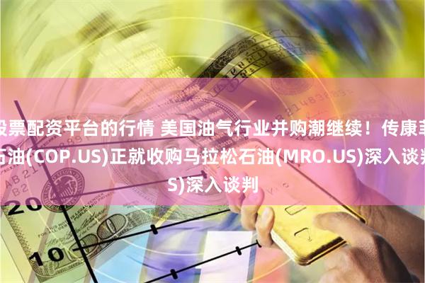 股票配资平台的行情 美国油气行业并购潮继续！传康菲石油(COP.US)正就收购马拉松石油(MRO.US)深入谈判