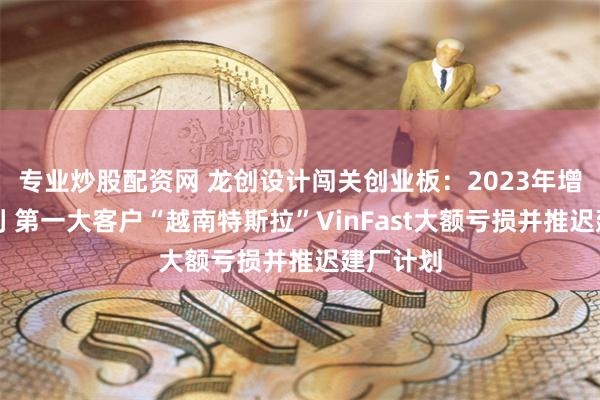 专业炒股配资网 龙创设计闯关创业板：2023年增收不增利 第一大客户“越南特斯拉”VinFast大额亏损并推迟建厂计划