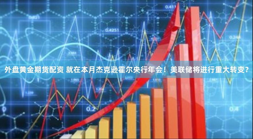 外盘黄金期货配资 就在本月杰克逊霍尔央行年会！美联储将进行重大转变？