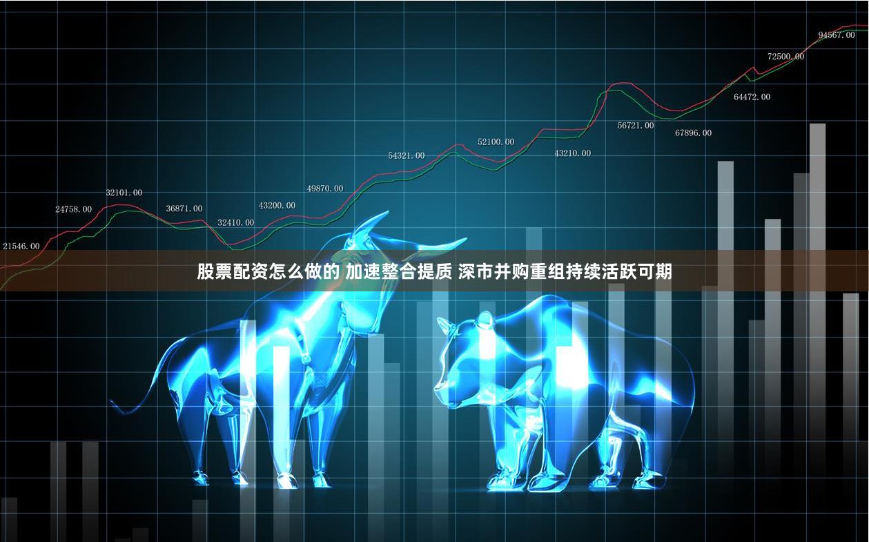 股票配资怎么做的 加速整合提质 深市并购重组持续活跃可期