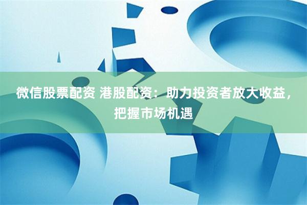 微信股票配资 港股配资：助力投资者放大收益，把握市场机遇