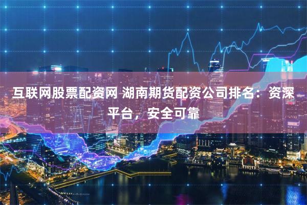 互联网股票配资网 湖南期货配资公司排名：资深平台，安全可靠