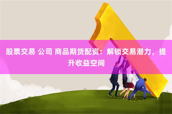 股票交易 公司 商品期货配资：解锁交易潜力，提升收益空间