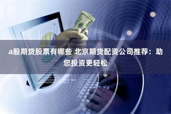 a股期货股票有哪些 北京期货配资公司推荐：助您投资更轻松
