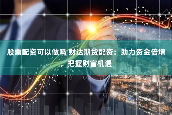 股票配资可以做吗 财达期货配资：助力资金倍增，把握财富机遇