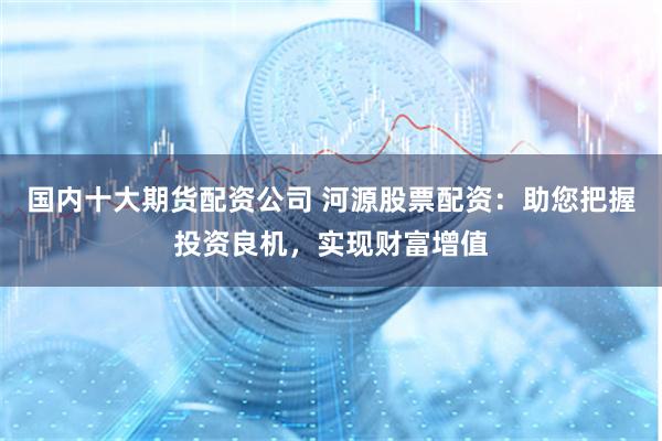 国内十大期货配资公司 河源股票配资：助您把握投资良机，实现财富增值