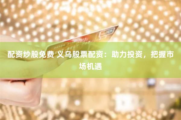配资炒股免费 义乌股票配资：助力投资，把握市场机遇